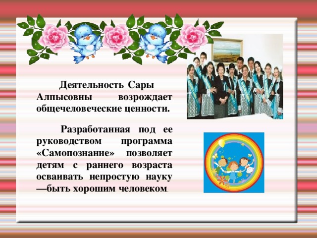 Деятельность Сары Алпысовны возрождает общечеловеческие ценности.  Разработанная под ее руководством программа «Самопознание» позволяет детям с раннего возраста осваивать непростую науку —быть хорошим человеком .