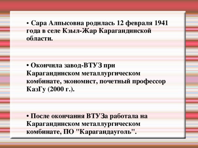 • Сара Алпысовна родилась 12 февраля 1941 года в селе Кзыл-Жар Карагандинской области.  • Окончила завод-ВТУЗ при Карагандинском металлургическом комбинате, экономист, почетный профессор КазГу (2000 г.).  • После окончания ВТУЗа работала на Карагандинском металлургическом комбинате, ПО 