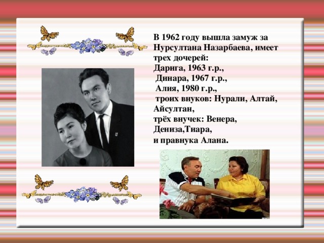 В 1962 году вышла замуж за Нурсултана Назарбаева, имеет трех дочерей: Дарига, 1963 г.р.,  Динара, 1967 г.р.,  Алия, 1980 г.р.,  троих внуков: Нурали, Алтай, Айсултан, трёх внучек: Венера, Дениза,Тиара, и правнука Алана .