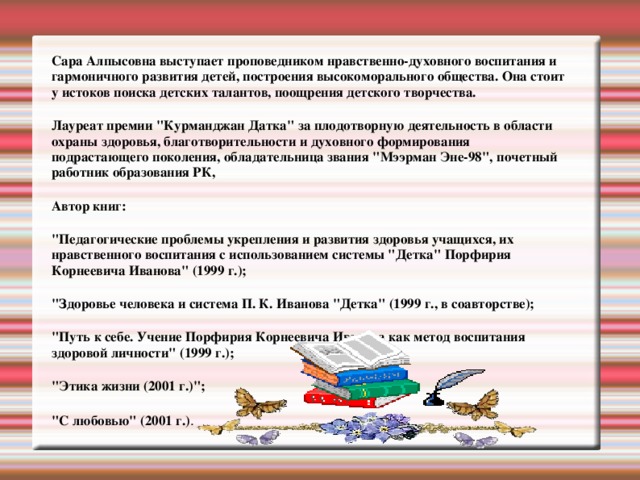 Сара Алпысовна выступает проповедником нравственно-духовного воспитания и гармоничного развития детей, построения высокоморального общества. Она стоит у истоков поиска детских талантов, поощрения детского творчества. Лауреат премии 