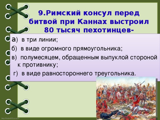 9.Римский консул перед битвой при Каннах выстроил 80 тысяч пехотинцев-легионеров :   а ) в три линии;  б) в виде огромного прямоугольника; в) полумесяцем, обращенным выпуклой стороной к противнику;  г) в виде равностороннего треугольника.