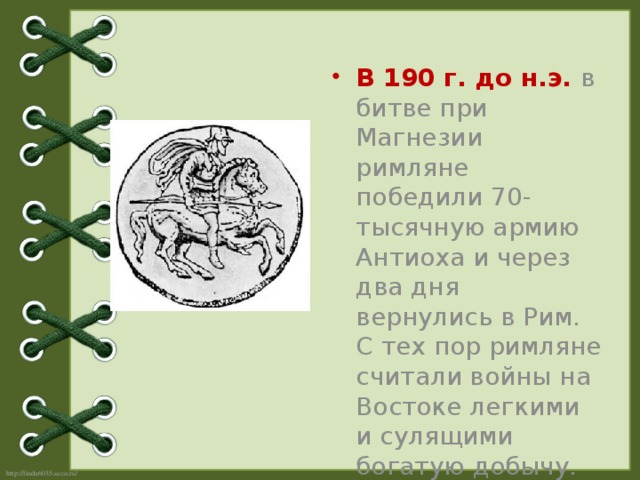 В 190 г. до н.э.  в битве при Магнезии римляне победили 70-тысячную армию Антиоха и через два дня вернулись в Рим. С тех пор римляне считали войны на Востоке легкими и сулящими богатую добычу.