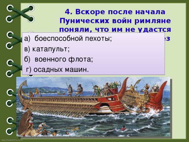 4. Вскоре после начала Пунических войн римляне поняли, что им не удастся победить карфагенян без создания:   а) боеспособной пехоты; в) катапульт; б) военного флота;  г) осадных машин.