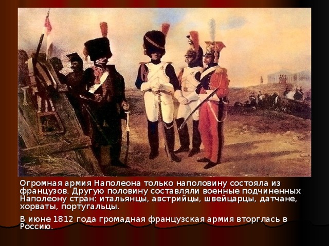 Огромная армия Наполеона только наполовину состояла из французов. Другую половину составляли военные подчиненных Наполеону стран: итальянцы, австрийцы, швейцарцы, датчане, хорваты, португальцы. В июне 1812 года громадная французская армия вторглась в Россию.