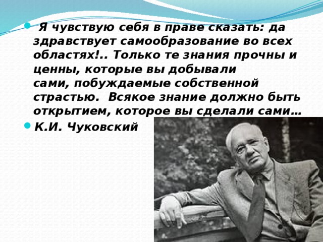   Я чувствую себя в праве сказать: да здравствует самообразование во всех областях!.. Только те знания прочны и ценны, которые вы добывали сами, побуждаемые собственной страстью.  Всякое знание должно быть открытием, которое вы сделали сами… К.И. Чуковский