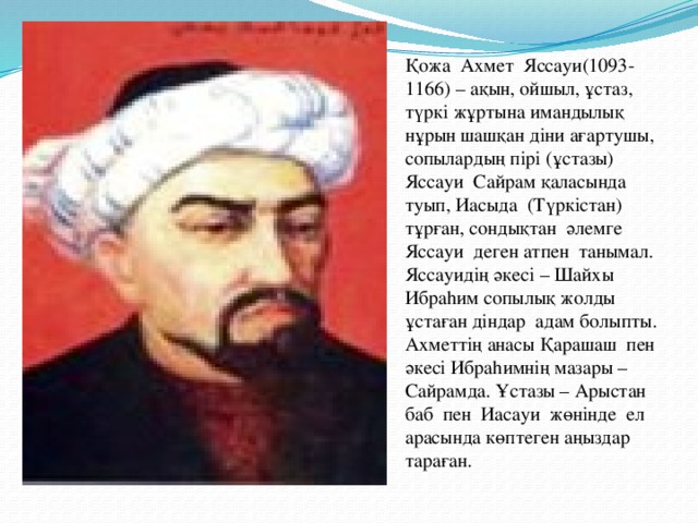 Қожа Ахмет Яссауи(1093-1166) – ақын, ойшыл, ұстаз, түркі жұртына имандылық нұрын шашқан діни ағартушы, сопылардың пірі (ұстазы) Яссауи Сайрам қаласында туып, Иасыда (Түркістан) тұрған, сондықтан әлемге Яссауи деген атпен танымал. Яссауидің әкесі – Шайхы Ибраhим сопылық жолды ұстаған діндар адам болыпты. Ахметтің анасы Қарашаш пен әкесі Ибраhимнің мазары – Сайрамда. Ұстазы – Арыстан баб пен Иасауи жөнінде ел арасында көптеген аңыздар тараған.