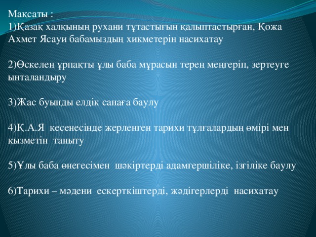 Мақсаты : 1)Қазақ халқының рухани тұтастығын қалыптастырған, Қожа Ахмет Ясауи бабамыздың хикметерін насихатау 2)Өскелең ұрпақты ұлы баба мұрасын терең меңгеріп, зертеуге ынталандыру 3)Жас буынды елдік санаға баулу 4)Қ.А.Я кесенесінде жерленген тарихи тұлғалардың өмірі мен қызметін таныту 5)Ұлы баба өнегесімен шәкіртерді адамгершіліке, ізгіліке баулу 6)Тарихи – мәдени ескерткіштерді, жәдігерлерді насихатау