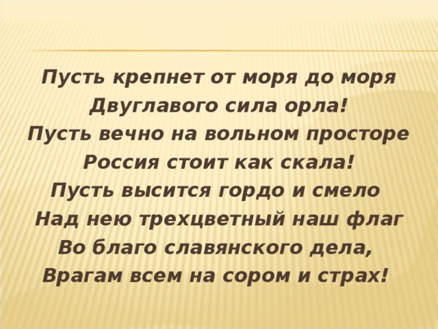 Пусть крепнет от моря до моря Двуглавого сила орла! Пусть вечно на вольном просторе Россия стоит как скала! Пусть высится гордо и смело Над нею трехцветный наш флаг Во благо славянского дела, Врагам всем на сором и страх!