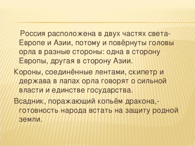 Россия расположена в двух частях света- Европе и Азии, потому и повёрнуты головы орла в разные стороны: одна в сторону Европы, другая в сторону Азии.  Короны, соединённые лентами, скипетр и держава в лапах орла говорят о сильной власти и единстве государства.  Всадник, поражающий копьём дракона,- готовность народа встать на защиту родной земли.