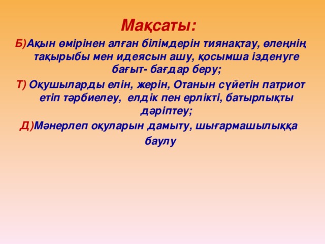 Мақсаты: Б) Ақын өмірінен алған білімдерін тиянақтау, өлеңнің тақырыбы мен идеясын ашу, қосымша ізденуге бағыт- бағдар беру; Т) Оқушыларды елін, жерін, Отанын сүйетін патриот етіп тәрбиелеу, елдік пен ерлікті, батырлықты дәріптеу; Д) Мәнерлеп оқуларын дамыту, шығармашылыққа баулу