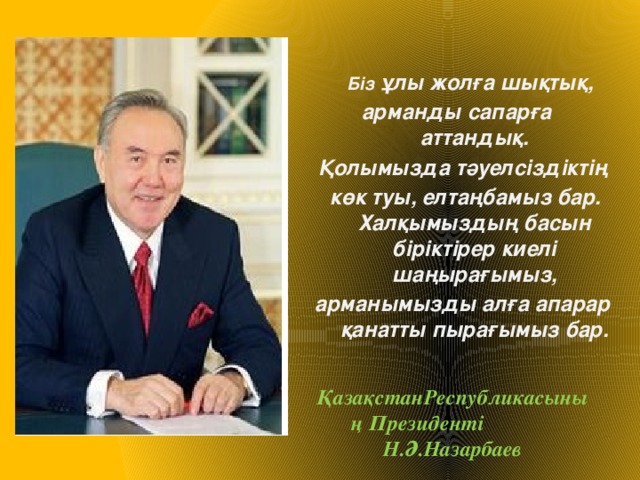 Біз ұлы жолға шықтық, арманды сапарға аттандық. Қолымызда тәуелсіздіктің  көк туы, елтаңбамыз бар. Халқымыздың басын біріктірер киелі шаңырағымыз, арманымызды алға апарар қанатты пырағымыз бар.  ҚазақстанРеспубликасының Президенті Н.Ә.Назарбаев