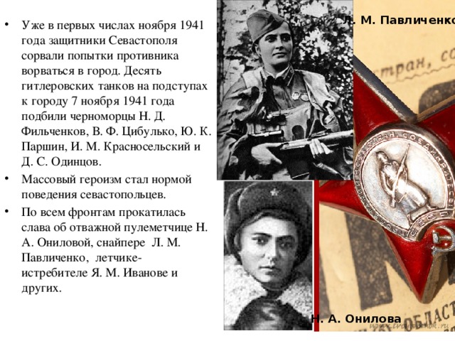 Л. М. Павличенко Уже в первых числах ноября 1941 года защитники Севастополя сорвали попытки противника ворваться в город. Десять гитлеровских танков на подступах к городу 7 ноября 1941 года подбили черноморцы Н. Д. Фильченков, В. Ф. Цибулько, Ю. К. Паршин, И. М. Красносельский и Д. С. Одинцов. Массовый героизм стал нормой поведения севастопольцев. По всем фронтам прокатилась слава об отважной пулеметчице Н. А. Ониловой, снайпере  Л. М. Павличенко, летчике-истребителе Я. М. Иванове и других. Н. А. Онилова