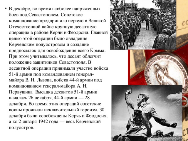 В декабре, во время наиболее напряженных боев под Севастополем, Советское командование предприняло первую в Великой Отечественной войне крупную десантную операцию в районе Керчи и Феодосии. Главной целью этой операции было овладение Керченским полуостровом и создание предпосылок для освобождения всего Крыма. При этом учитывалось, что десант облегчит положение защитников Севастополя. В десантной операции принимали участие войска 51-й армии под командованием генерал-майора В. Н. Львова, войска 44-й армии под командованием генерал-майора А. Н. Первушина Высадка десантов 51-й армии началась 26 декабря, 44-й армии — 28 декабря. Во время этих операций советские воины проявили исключительный героизм. 30 декабря были освобождены Керчь и Феодосия, а ко 2 января 1942 года — весь Керченский полуостров.