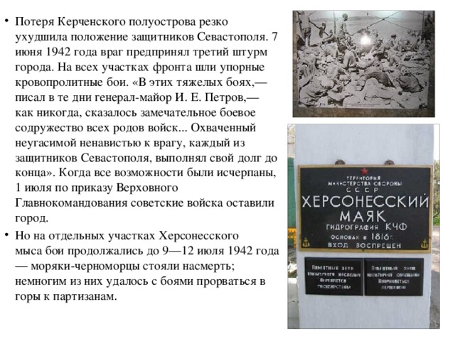 Потеря Керченского полуострова резко ухудшила положение защитников Севастополя. 7 июня 1942 года враг предпринял третий штурм города. На всех участках фронта шли упорные кровопролитные бои. «В этих тяжелых боях,— писал в те дни генерал-майор И. Е. Петров,— как никогда, сказалось замечательное боевое содружество всех родов войск... Охваченный неугасимой ненавистью к врагу, каждый из защитников Севастополя, выполнял свой долг до конца». Когда все возможности были исчерпаны, 1 июля по приказу Верховного Главнокомандования советские войска оставили город. Но на отдельных участках Херсонесского мыса бои продолжались до 9—12 июля 1942 года — моряки-черноморцы стояли насмерть; немногим из них удалось с боями прорваться в горы к партизанам .