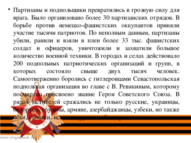 Партизаны и подпольщики превратились в грозную силу для врага. Было организовано более 30 партизанских отрядов. В борьбе против немецко-фашистских оккупантов приняли участие тысячи патриотов. По неполным данным, партизаны убили, ранили и взяли в плен более 33 тыс. фашистских солдат и офицеров, уничтожили и захватили большое количество военной техники. В городах и селах действовало 200 подпольных патриотических организаций и групп, в которых состояло свыше двух тысяч человек. Самоотверженно боролись с гитлеровцами Севастопольская подпольная организация во главе с В. Ревякиным, которому посмертно присвоено звание Героя Советского Союза. В рядах мстителей сражались не только русские, украинцы, белорусы, грузины, армяне, азербайджанцы, узбеки, но также чехи, словаки, испанцы, румыны, болгары.