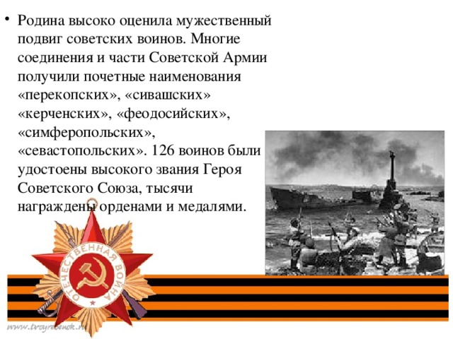 Родина высоко оценила мужественный подвиг советских воинов. Многие соединения и части Советской Армии получили почетные наименования «перекопских», «сивашских» «керченских», «феодосийских», «симферопольских», «севастопольских». 126 воинов были удостоены высокого звания Героя Советского Союза, тысячи награждены орденами и медалями.