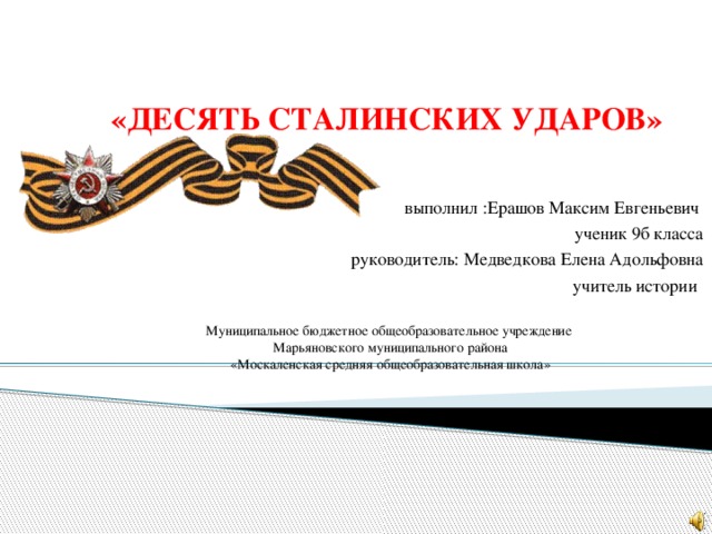 «ДЕСЯТЬ СТАЛИНСКИХ УДАРОВ»   выполнил :Ерашов Максим Евгеньевич ученик 9б класса руководитель: Медведкова Елена Адольфовна учитель истории  Муниципальное бюджетное общеобразовательное учреждение  Марьяновского муниципального района  «Москаленская средняя общеобразовательная школа»