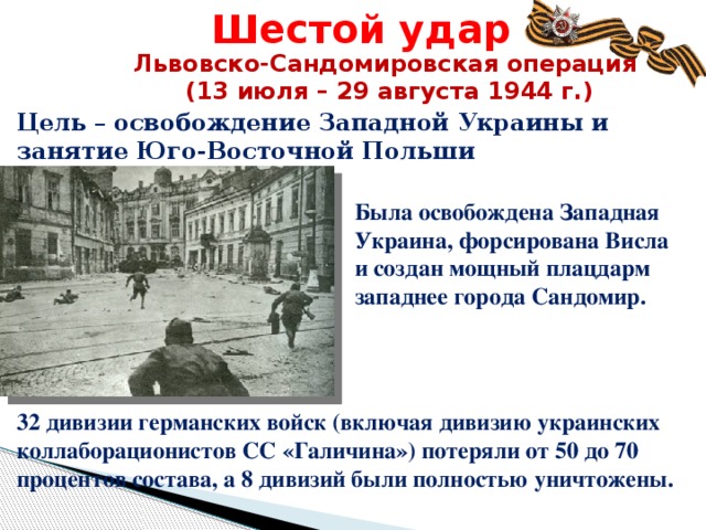 Шестой удар Львовско-Сандомировская операция (13 июля – 29 августа 1944 г.) Цель – освобождение Западной Украины и занятие Юго-Восточной Польши Была освобождена Западная Украина, форсирована Висла и создан мощный плацдарм западнее города Сандомир. 32 дивизии германских войск (включая дивизию украинских коллаборационистов СС «Галичина») потеряли от 50 до 70 процентов состава, а 8 дивизий были полностью уничтожены.