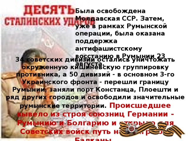 Была освобождена Молдавская ССР. Затем, уже в рамках Румынской операции, была оказана поддержка антифашистскому восстанию в Румынии 23 августа. 34 советских дивизии остались уничтожать окруженную кишиневскую группировку противника, а 50 дивизий - в основном 3-го Украинского фронта - перешли границу Румынии, заняли порт Констанца, Плоешти и ряд других городов и освободили значительные румынские территории. Происшедшее вывело из строя союзниц Германии - Румынию и Болгарию и открыло для Советских войск путь на Венгрию и Балканы .