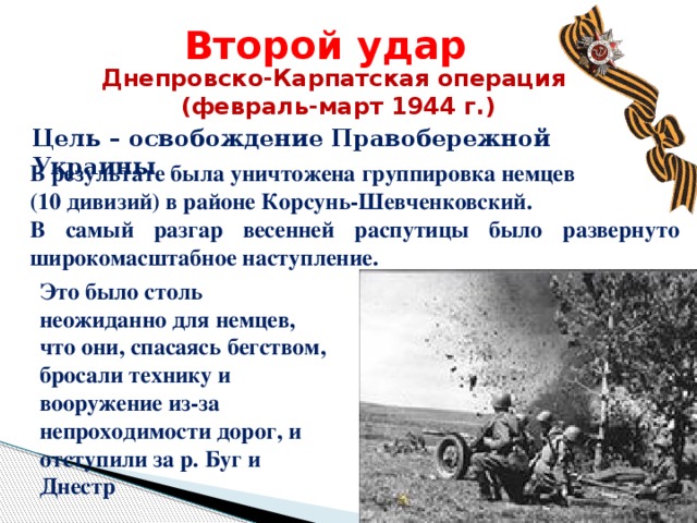 Второй удар Днепровско-Карпатская операция (февраль-март 1944 г.) Цель – освобождение Правобережной Украины В результате была уничтожена группировка немцев (10 дивизий) в районе Корсунь-Шевченковский. В самый разгар весенней распутицы было развернуто широкомасштабное наступление. Это было столь неожиданно для немцев, что они, спасаясь бегством, бросали технику и вооружение из-за непроходимости дорог, и отступили за р. Буг и Днестр