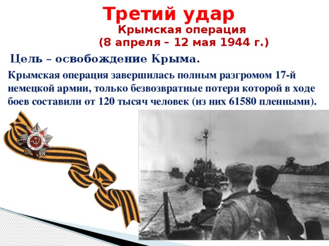 Третий удар Крымская операция (8 апреля – 12 мая 1944 г.) Цель – освобождение Крыма . Крымская операция завершилась полным разгромом 17-й немецкой армии, только безвозвратные потери которой в ходе боев составили от 120 тысяч человек (из них 61580 пленными).