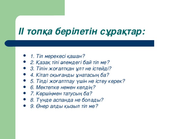 ІІ топқа берілетін сұрақтар: 1. Тіл мерекесі қашан ? 2. Қазақ тілі әлемдегі бай тіл ме? 3. Тілін жоғалтқан ұлт не істейді ? 4. Кітап оқығанды ұнатасың ба ? 5. Тілді жоғалтпау үшін не істеу керек? 6. Мектепке немен келдің? 7. Көршіңмен татусың ба? 8. Түнде аспанда не болады? 9. Өнер алды қызыл тіл ме?