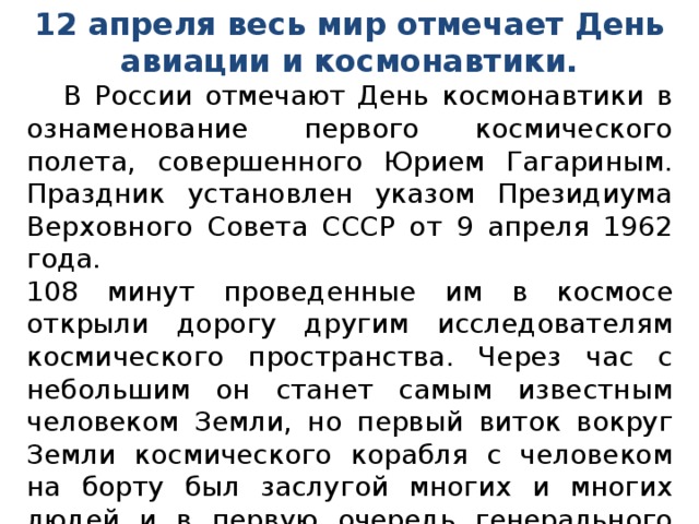 12 апреля весь мир отмечает День авиации и космонавтики.  В России отмечают День космонавтики в ознаменование первого космического полета, совершенного Юрием Гагариным. Праздник установлен указом Президиума Верховного Совета СССР от 9 апреля 1962 года. 108 минут проведенные им в космосе открыли дорогу другим исследователям космического пространства. Через час с небольшим он станет самым известным человеком Земли, но первый виток вокруг Земли космического корабля с человеком на борту был заслугой многих и многих людей и в первую очередь генерального конструктора космических кораблей Сергея Павловича Королева.