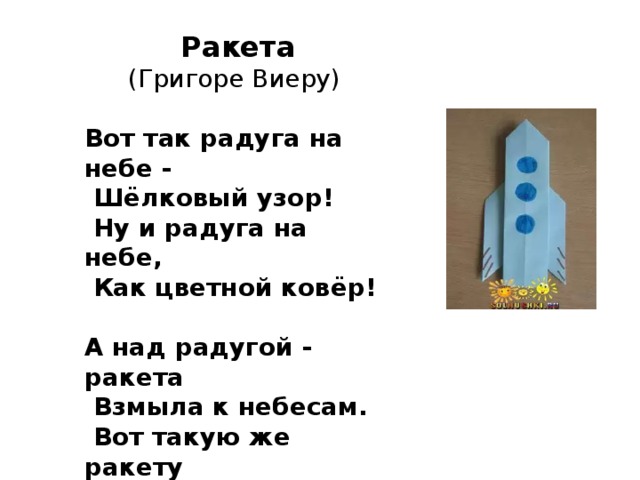 Ракета (Григоре Виеру) Вот так pадyга на небе -  Шёлковый yзоp!  Hy и pадyга на небе,  Как цветной ковёp!  А над pадyгой - pакета  Взмыла к небесам.  Вот такyю же pакетy  Я постpою сам.