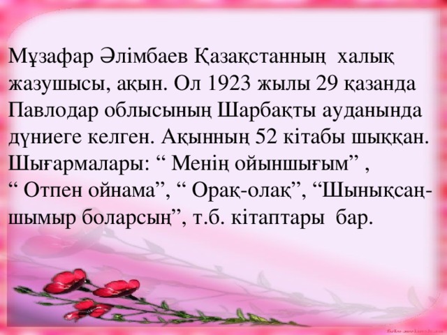 Мұзафар Әлімбаев Қазақстанның халық жазушысы, ақын. Ол 1923 жылы 29 қазанда Павлодар облысының Шарбақты ауданында дүниеге келген. Ақынның 52 кітабы шыққан. Шығармалары: “ Менің ойыншығым” , “ Отпен ойнама”, “ Орақ-олақ”, “Шынықсаң- шымыр боларсың”, т.б. кітаптары бар.