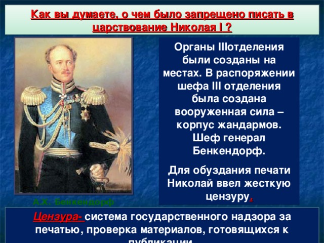 Укрепление роли государственного аппарата Как вы думаете, о чем было запрещено писать в царствование Николая I ? Органы III отделения были созданы на местах. В распоряжении шефа III отделения была создана вооруженная сила – корпус жандармов. Шеф генерал Бенкендорф. Для обуздания печати Николай ввел жесткую цензуру . А.Х. Бенкендорф Цензура - система государственного надзора за печатью, проверка материалов, готовящихся к публикации.