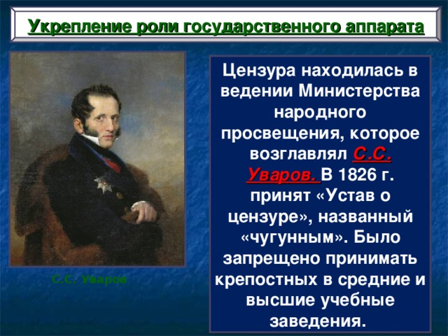 Укрепление роли государственного аппарата Цензура находилась в ведении Министерства народного просвещения, которое возглавлял С.С. Уваров. В 1826 г. принят «Устав о цензуре», названный «чугунным». Было запрещено принимать крепостных в средние и высшие учебные заведения. С.С. Уваров