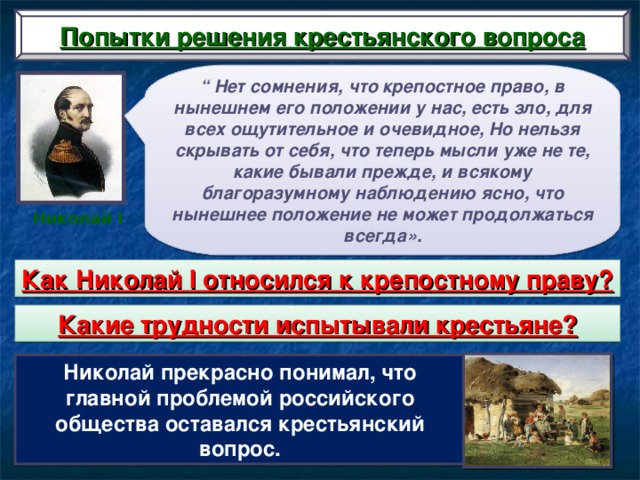 Попытки решения крестьянского вопроса “ Нет сомнения, что крепостное право, в нынешнем его положении у нас, есть зло, для всех ощутительное и очевидное, Но нельзя скрывать от себя, что теперь мысли уже не те, какие бывали прежде, и всякому благоразумному наблюдению ясно, что нынешнее положение не может продолжаться всегда». Николай I Как Николай I относился к крепостному праву? Какие трудности испытывали крестьяне? Николай прекрасно понимал, что главной проблемой российского общества оставался крестьянский вопрос.