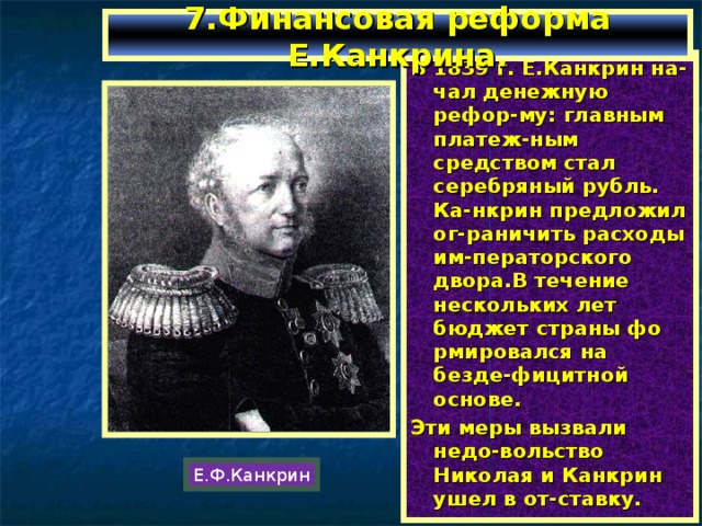 7.Финансовая реформа Е.Канкрина. В 1839 г. Е.Канкрин на-чал денежную рефор-му: главным платеж-ным средством стал серебряный рубль. Ка-нкрин предложил ог-раничить расходы им-ператорского двора.В течение нескольких лет бюджет страны фо рмировался на безде-фицитной основе. Эти меры вызвали недо-вольство Николая и Канкрин ушел в от-ставку. Е.Ф.Канкрин