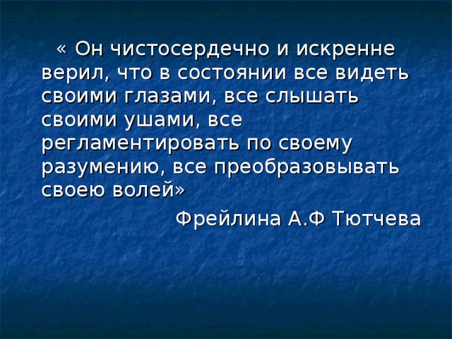 « Он чистосердечно и искренне верил, что в состоянии все видеть своими глазами, все слышать своими ушами, все регламентировать по своему разумению, все преобразовывать своею волей» Фрейлина А.Ф Тютчева