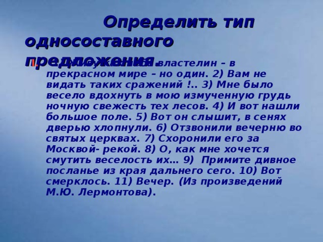 Определить тип односоставного предложения.  I.  1) Живу как неба властелин – в прекрасном мире – но один. 2) Вам не видать таких сражений !.. 3) Мне было весело вдохнуть в мою измученную грудь ночную свежесть тех лесов. 4) И вот нашли большое поле. 5) Вот он слышит, в сенях дверью хлопнули. 6) Отзвонили вечерню во святых церквах. 7) Схоронили его за Москвой- рекой. 8) О, как мне хочется смутить веселость их… 9) Примите дивное посланье из края дальнего сего. 10) Вот смерклось. 11) Вечер. (Из произведений М.Ю. Лермонтова).