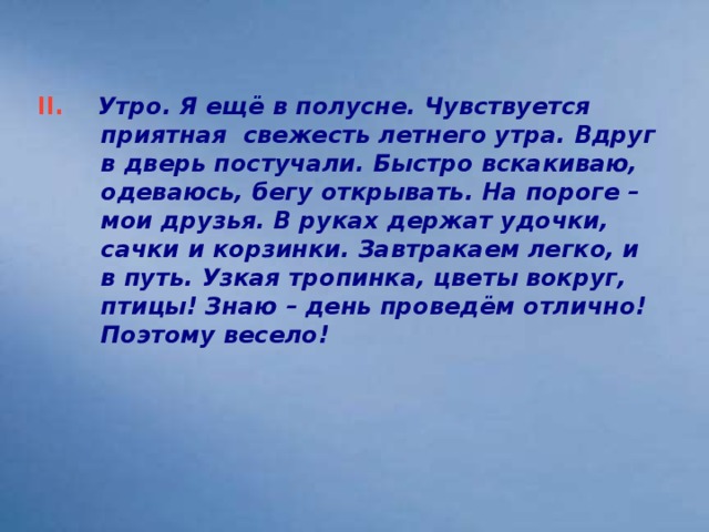 II. Утро. Я ещё в полусне. Чувствуется приятная свежесть летнего утра. Вдруг в дверь постучали. Быстро вскакиваю, одеваюсь, бегу открывать. На пороге – мои друзья. В руках держат удочки, сачки и корзинки. Завтракаем легко, и в путь. Узкая тропинка, цветы вокруг, птицы! Знаю – день проведём отлично! Поэтому весело!