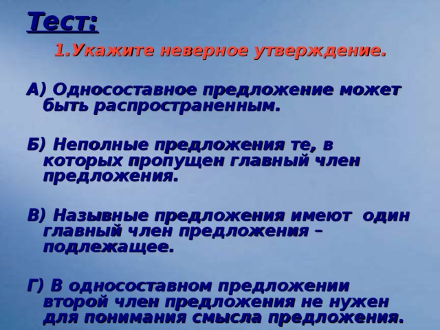 Тест: 1.Укажите неверное утверждение.  А) Односоставное предложение может быть распространенным.  Б) Неполные предложения те, в которых пропущен главный член предложения.  В) Назывные предложения имеют один главный член предложения – подлежащее.  Г) В односоставном предложении второй член предложения не нужен для понимания смысла предложения.