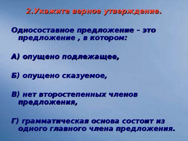 2.Укажите верное утверждение.  Односоставное предложение – это предложение , в котором:  А) опущено подлежащее,  Б) опущено сказуемое,  В) нет второстепенных членов предложения,  Г) грамматическая основа состоит из одного главного члена предложения.