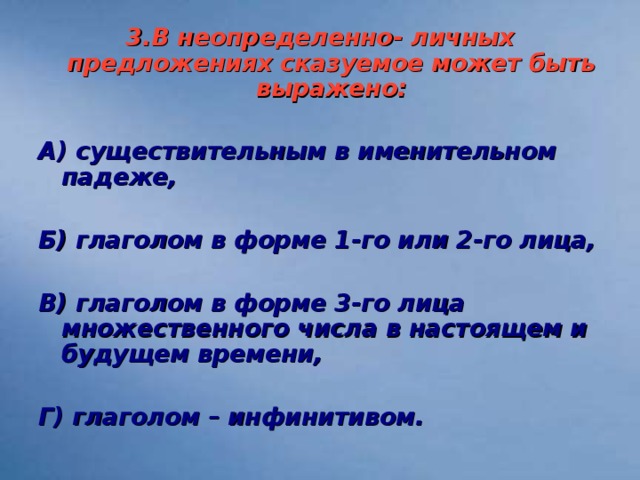 3.В неопределенно- личных предложениях сказуемое может быть выражено:  А) существительным в именительном падеже,  Б) глаголом в форме 1-го или 2-го лица,  В) глаголом в форме 3-го лица множественного числа в настоящем и будущем времени,  Г) глаголом – инфинитивом.