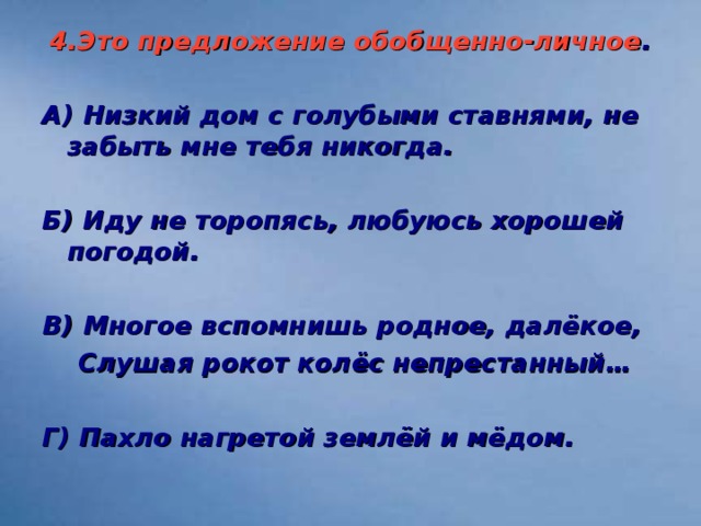 4.Это предложение обобщенно-личное .  А) Низкий дом с голубыми ставнями, не забыть мне тебя никогда.  Б) Иду не торопясь, любуюсь хорошей погодой.  В) Многое вспомнишь родное, далёкое,  Слушая рокот колёс непрестанный…  Г) Пахло нагретой землёй и мёдом.