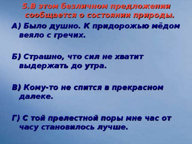 5.В этом безличном предложении сообщается о состоянии природы. А) Было душно. К придорожью мёдом веяло с гречих.  Б) Страшно, что сил не хватит выдержать до утра.  В) Кому-то не спится в прекрасном далеке.  Г) С той прелестной поры мне час от часу становилось лучше.