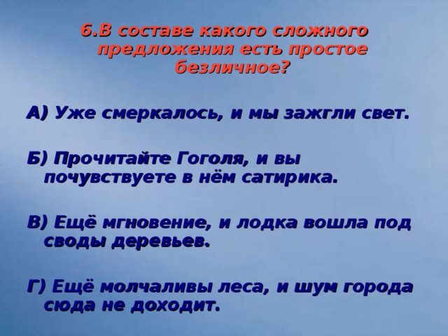 6.В составе какого сложного предложения есть простое безличное ?  А) Уже смеркалось, и мы зажгли свет.  Б) Прочитайте Гоголя, и вы почувствуете в нём сатирика.  В) Ещё мгновение, и лодка вошла под своды деревьев.  Г) Ещё молчаливы леса, и шум города сюда не доходит.