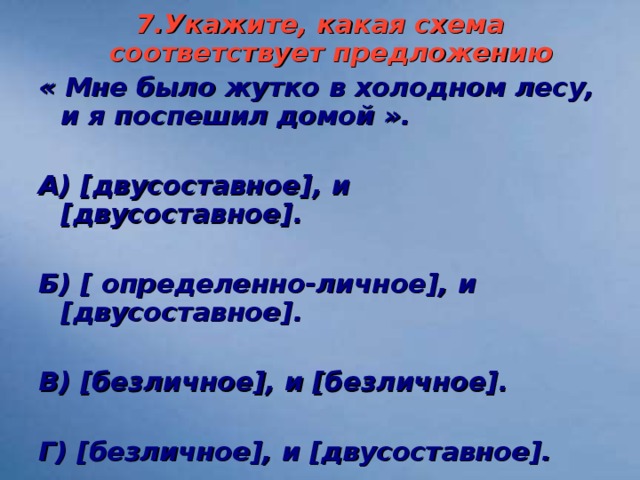 7.Укажите, какая схема соответствует предложению « Мне было жутко в холодном лесу, и я поспешил домой ».  А) [ двусоставное ] , и [ двусоставное ] .  Б) [ определенно-личное ] , и [ двусоставное ] .  В) [ безличное ] , и [ безличное ] .  Г) [ безличное ] , и [ двусоставное ] .