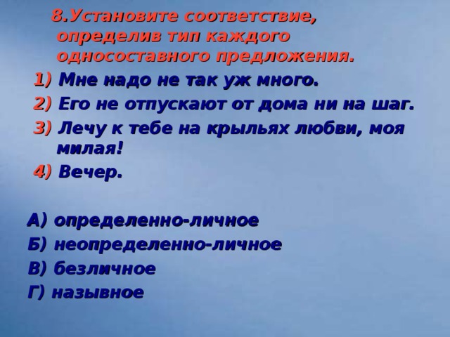 8.Установите соответствие, определив тип каждого односоставного предложения.  1) Мне надо не так уж много.  2) Его не отпускают от дома ни на шаг.  3) Лечу к тебе на крыльях любви, моя милая!  4) Вечер.  А) определенно-личное Б) неопределенно-личное В) безличное Г) назывное