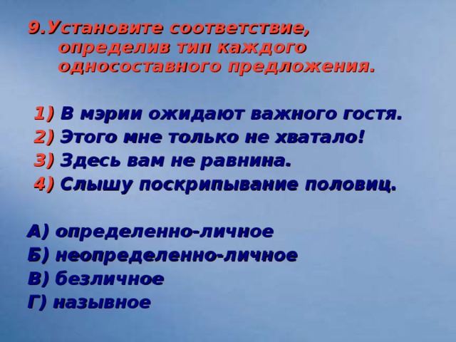 9.Установите соответствие, определив тип каждого односоставного предложения.   1) В мэрии ожидают важного гостя.  2) Этого мне только не хватало!  3) Здесь вам не равнина.  4) Слышу поскрипывание половиц.  А) определенно-личное Б) неопределенно-личное В) безличное Г) назывное