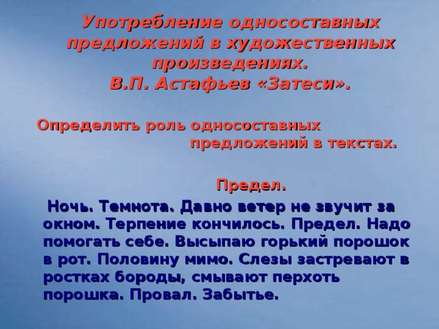 Употребление односоставных предложений в художественных произведениях.  В.П. Астафьев «Затеси».   Определить роль односоставных предложений в текстах.   Предел.  Ночь. Темнота. Давно ветер не звучит за окном. Терпение кончилось. Предел. Надо помогать себе. Высыпаю горький порошок в рот. Половину мимо. Слезы застревают в ростках бороды, смывают перхоть порошка. Провал. Забытье.