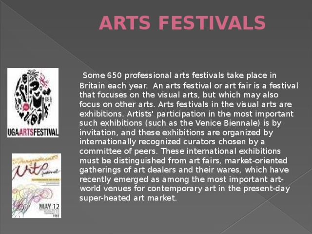 ARTS FESTIVALS    Some 650 professional arts festivals take place in Britain each year. An arts festival or art fair is a festival that focuses on the visual arts, but which may also focus on other arts. Arts festivals in the visual arts are exhibitions. Artists' participation in the most important such exhibitions (such as the Venice Biennale) is by invitation, and these exhibitions are organized by internationally recognized curators chosen by a committee of peers. These international exhibitions must be distinguished from art fairs, market-oriented gatherings of art dealers and their wares, which have recently emerged as among the most important art-world venues for contemporary art in the present-day super-heated art market.