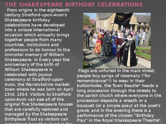 THE SHAKESPEARE BIRTHDAY CELEBRATIONS    From origins in the eighteenth century Stratford-upon-Avon's Shakespeare birthday celebrations have developed into a unique international occasion which annually brings together people from many countries, institutions and professions to do honour to the immortal memory of William Shakespeare. In Every year the anniversary of the birth of William Shakespeare is celebrated with joyous ceremony at Stratford-upon-Avon, the Warwickshire market-town where he was born on April 23rd, 1564. Visitors to Stratford-upon-Avon can see all of the original five Shakespeare houses that are carefully restored and managed by the Shakespeare Birthplace Trust so visitors can experience how they lived in the 1600's.  Flags are unfurled in the main street, people buy sprigs of rosemary (