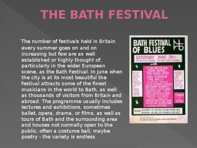 THE BATH FESTIVAL    The number of festivals held in Britain every summer goes on and on increasing but few are as well established or highly thought of, particularly in the wider European scene, as the Bath Festival. In June when the city is at its most beautiful the festival attracts some of the finest musicians in the world to Bath, as well as thousands of visitors from Britain and abroad. The programme usually includes lectures and exhibitions, sometimes ballet, opera, drama, or films, as well as tours of Bath and the surrounding area and houses not normally open to the public, often a costume ball, maybe poetry - the variety is endless.