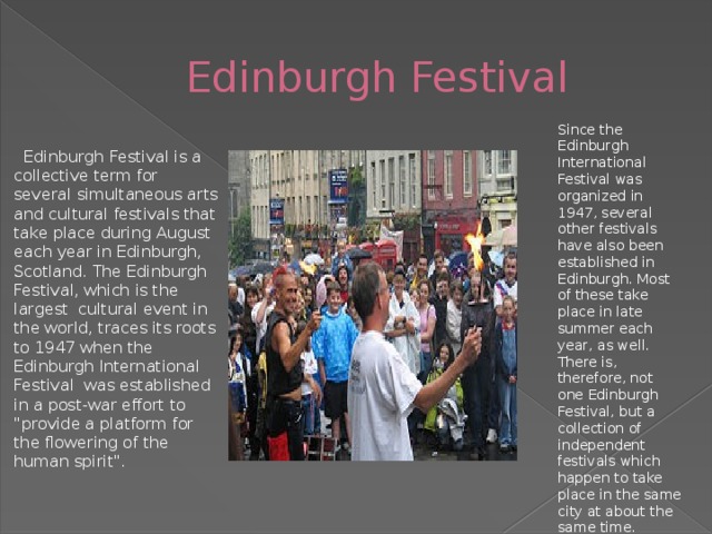 Edinburgh Festival Since the Edinburgh International Festival was organized in 1947, several other festivals have also been established in Edinburgh. Most of these take place in late summer each year, as well. There is, therefore, not one Edinburgh Festival, but a collection of independent festivals which happen to take place in the same city at about the same time.  Edinburgh Festival is a collective term for several simultaneous arts and cultural festivals that take place during August each year in Edinburgh, Scotland. The Edinburgh Festival, which is the largest cultural event in the world, traces its roots to 1947 when the Edinburgh International Festival was established in a post-war effort to 
